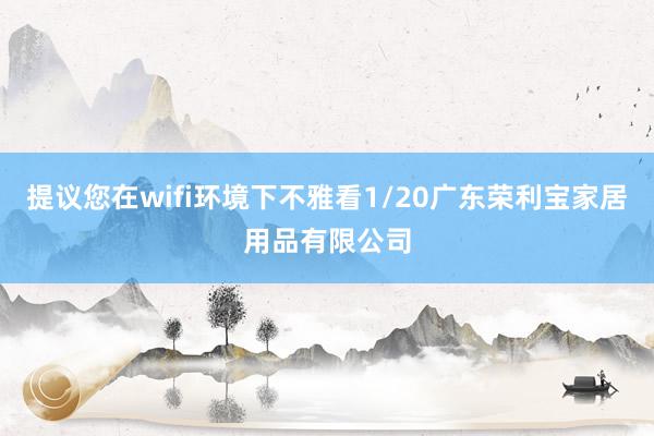 提议您在wifi环境下不雅看1/20广东荣利宝家居用品有限公司